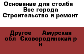 Основание для столба - Все города Строительство и ремонт » Другое   . Амурская обл.,Сковородинский р-н